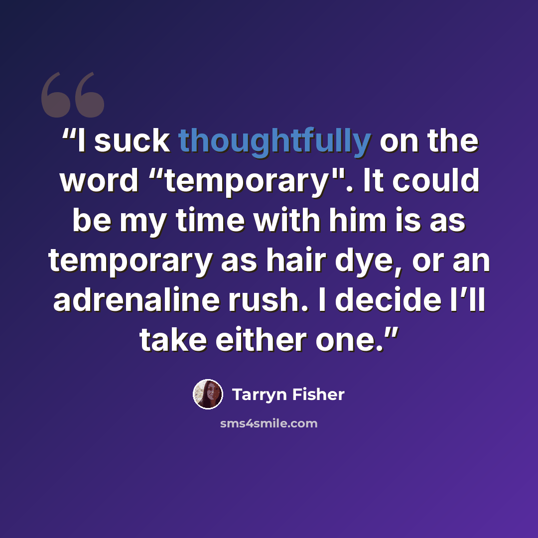 “I suck thoughtfully on the word “temporary". It could be my time with him is as temporary as hair dye, or an adrenaline rush. I decide I’ll take either one.” quote by Tarryn Fisher