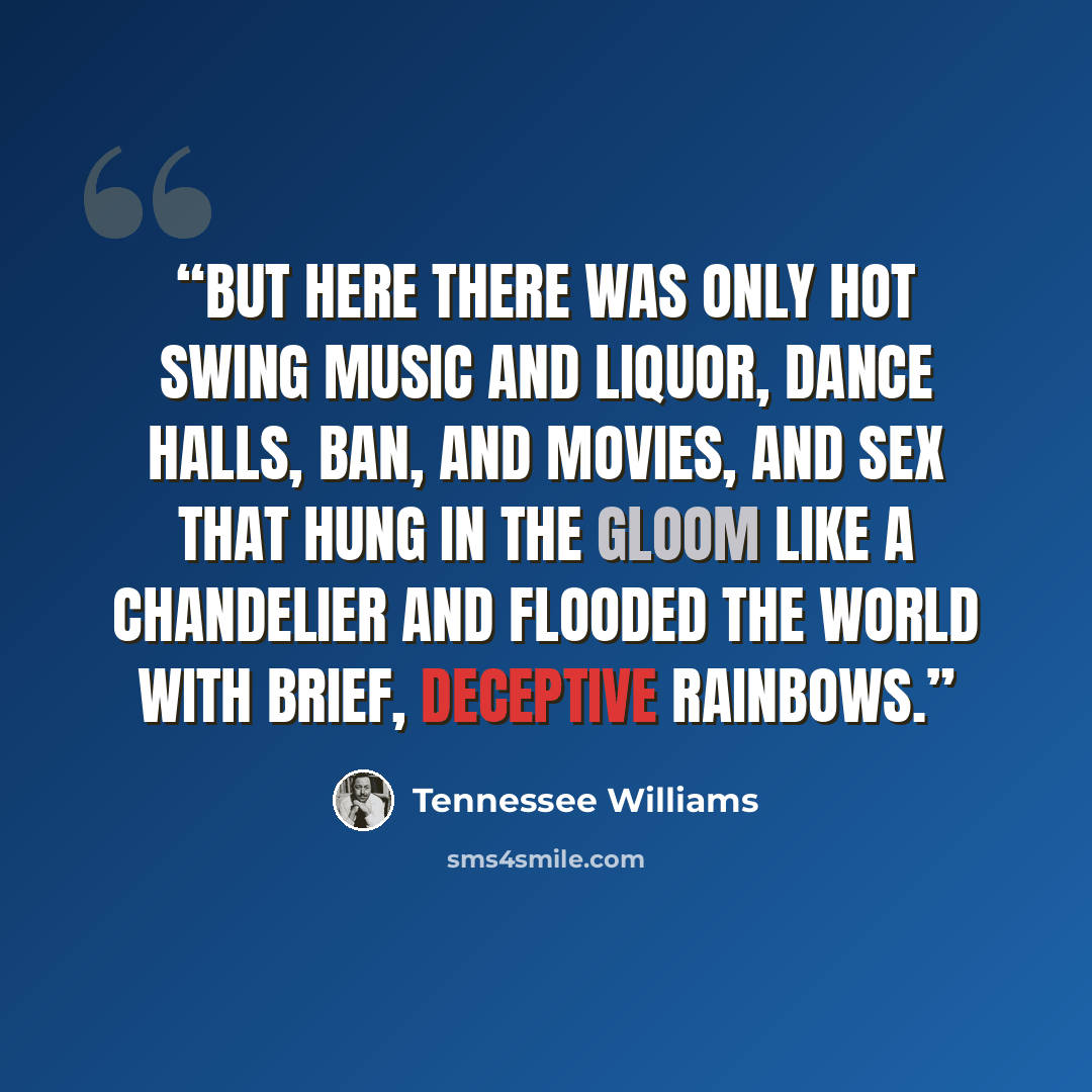 “But here there was only hot swing music and liquor, dance halls, ban, and movies, and sex that hung in the gloom like a chandelier and flooded the world with brief, deceptive rainbows.” quote by Tennessee Williams