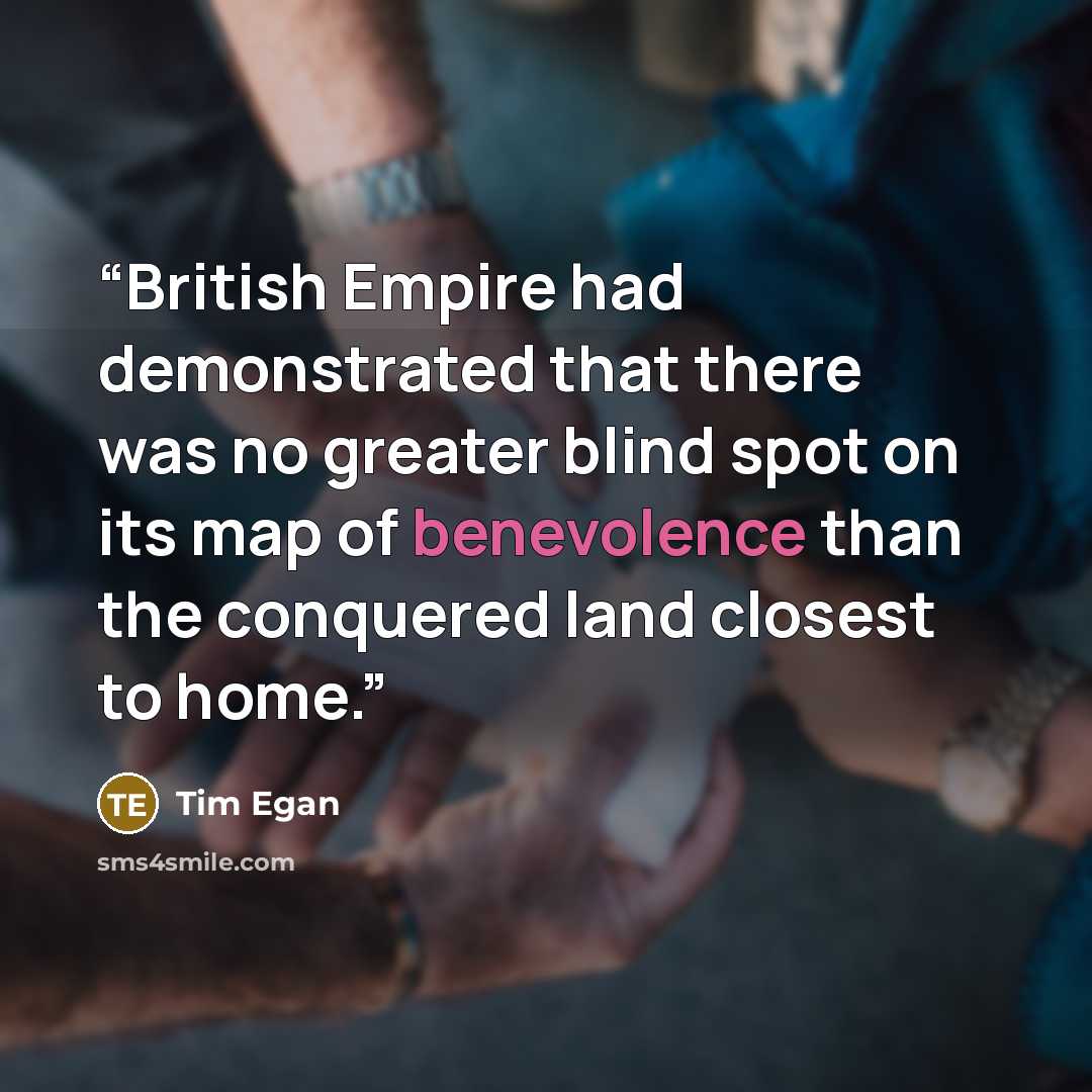 “British Empire had demonstrated that there was no greater blind spot on its map of benevolence than the conquered land closest to home.” quote by Tim Egan