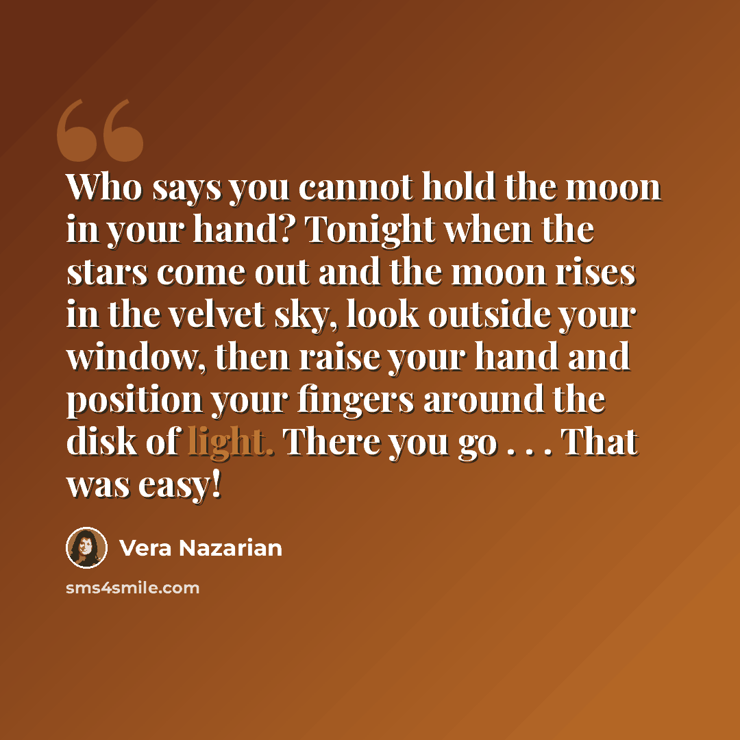 “Who says you cannot hold the moon in your hand? Tonight when the stars come out and the moon rises in the velvet sky, look outside your window, then raise your hand and position your fingers around the disk of light. There you go . . . That was easy!” quote by Vera Nazarian