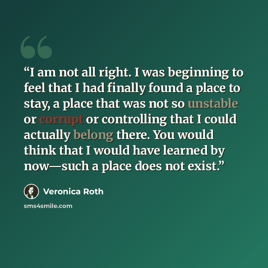 “I am not all right. I was beginning to feel that I had finally found a place to stay, a place that was not so unstable or corrupt or controlling that I could actually belong there. You would think that I would have learned by now—such a place does not exist.” quote by Veronica Roth