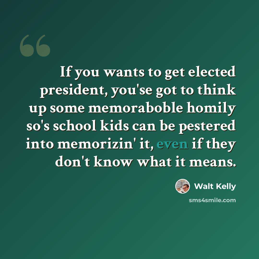 “If you wants to get elected president, you'se got to think up some memoraboble homily so's school kids can be pestered into memorizin' it, even if they don't know what it means.” quote by Walt Kelly