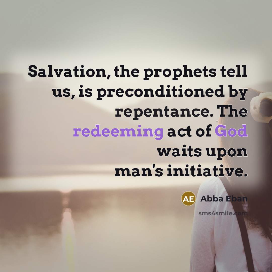 “Salvation, the prophets tell us, is preconditioned by repentance. The redeeming act of God waits upon man's initiative.” quote by Abba Eban