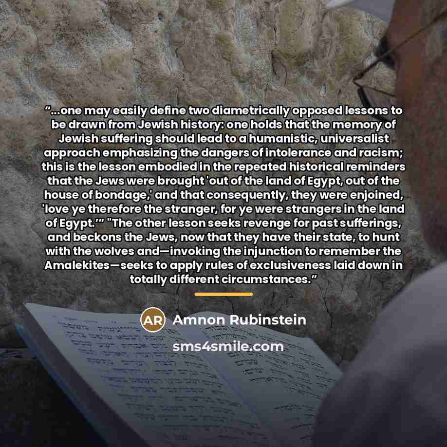 “...one may easily define two diametrically opposed lessons to be drawn from Jewish history: one holds that the memory of Jewish suffering should lead to a humanistic, universalist approach emphasizing the dangers of intolerance and racism; this is the lesson embodied in the repeated historical…” quote by Amnon Rubinstein