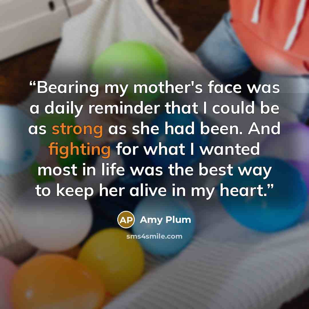 “Bearing my mother's face was a daily reminder that I could be as strong as she had been. And fighting for what I wanted most in life was the best way to keep her alive in my heart.” quote by Amy Plum