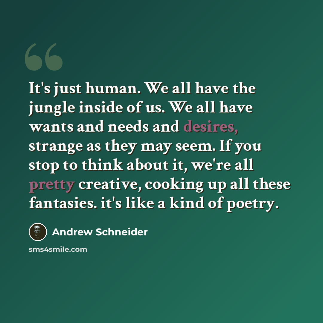 “It's just human. We all have the jungle inside of us. We all have wants and needs and desires, strange as they may seem. If you stop to think about it, we're all pretty creative, cooking up all these fantasies. it's like a kind of poetry.” quote by Andrew Schneider