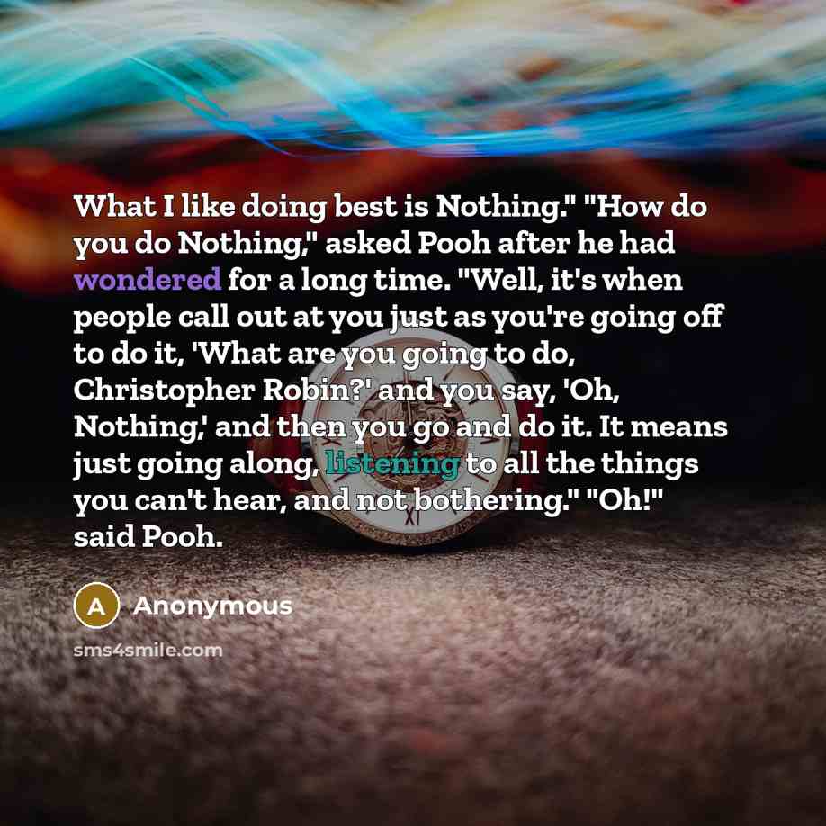 “What I like doing best is Nothing." "How do you do Nothing," asked Pooh after he had wondered for a long time. "Well, it's when people call out at you just as you're going off to do it, 'What are you going to do, Christopher Robin?' and you say, 'Oh, Nothing,' and then you go and do it. It means…” quote by Anonymous