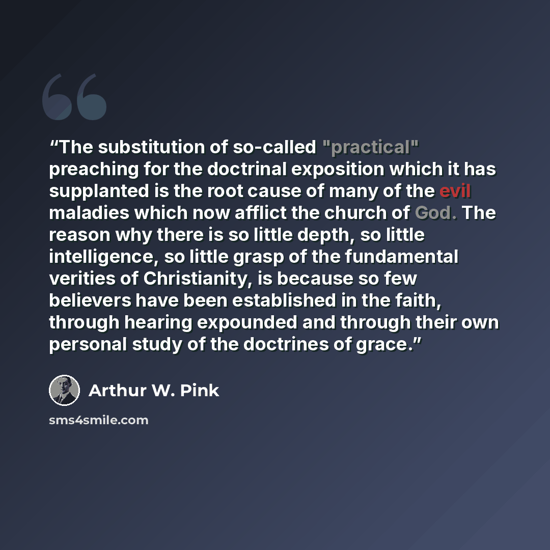 “The substitution of so-called "practical" preaching for the doctrinal exposition which it has supplanted is the root cause of many of the evil maladies which now afflict the church of God. The reason why there is so little depth, so little intelligence, so little grasp of the fundamental verities…” quote by Arthur W. Pink