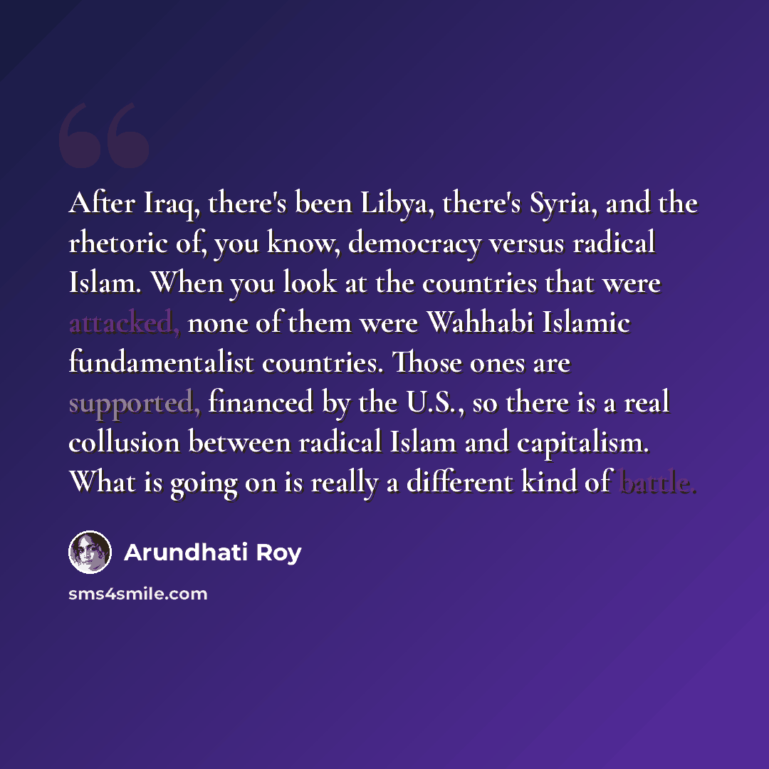 “After Iraq, there's been Libya, there's Syria, and the rhetoric of, you know, democracy versus radical Islam. When you look at the countries that were attacked, none of them were Wahhabi Islamic fundamentalist countries. Those ones are supported, financed by the U.S., so there is a real collusion…” quote by Arundhati Roy