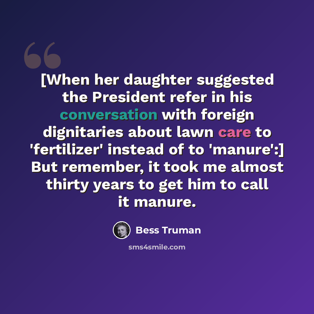 “[When her daughter suggested the President refer in his conversation with foreign dignitaries about lawn care to 'fertilizer' instead of to 'manure':] But remember, it took me almost thirty years to get him to call it manure.” quote by Bess Truman