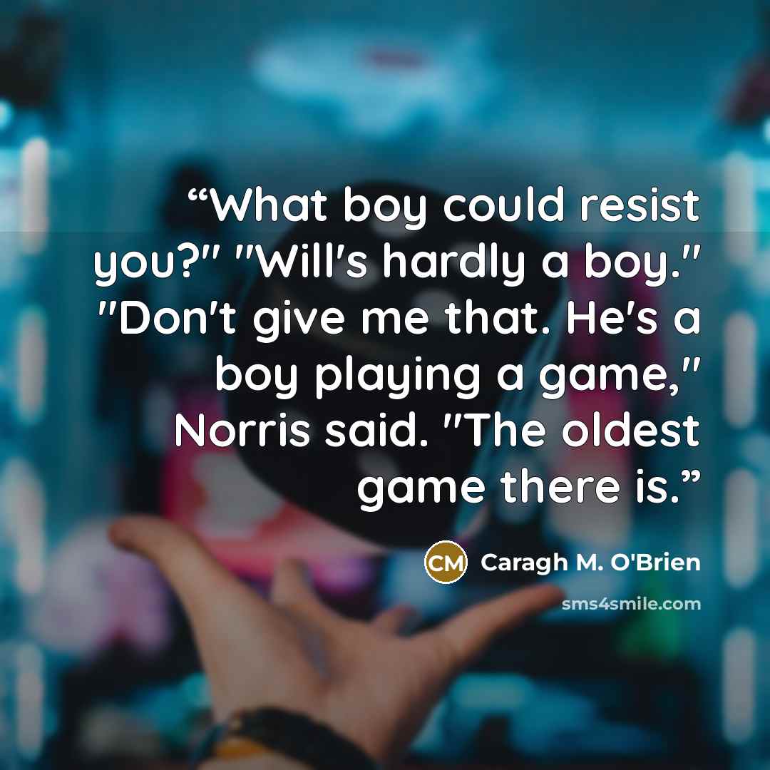 “What boy could resist you?" "Will's hardly a boy." "Don't give me that. He's a boy playing a game," Norris said. "The oldest game there is.” quote by Caragh M. O'Brien