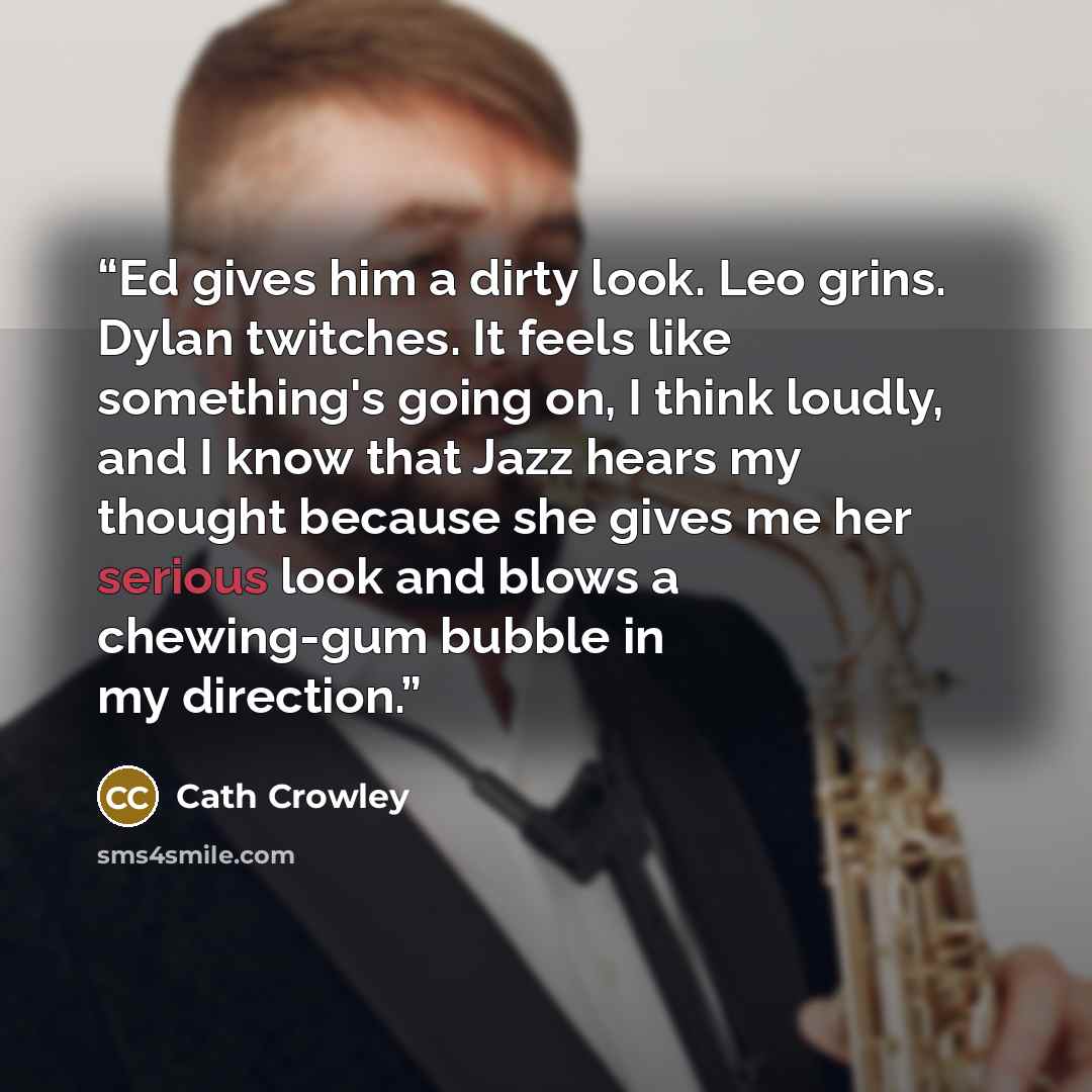 “Ed gives him a dirty look. Leo grins. Dylan twitches. It feels like something's going on, I think loudly, and I know that Jazz hears my thought because she gives me her serious look and blows a chewing-gum bubble in my direction.” quote by Cath Crowley