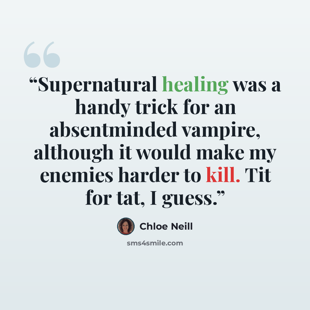 “Supernatural healing was a handy trick for an absentminded vampire, although it would make my enemies harder to kill. Tit for tat, I guess.” quote by Chloe Neill