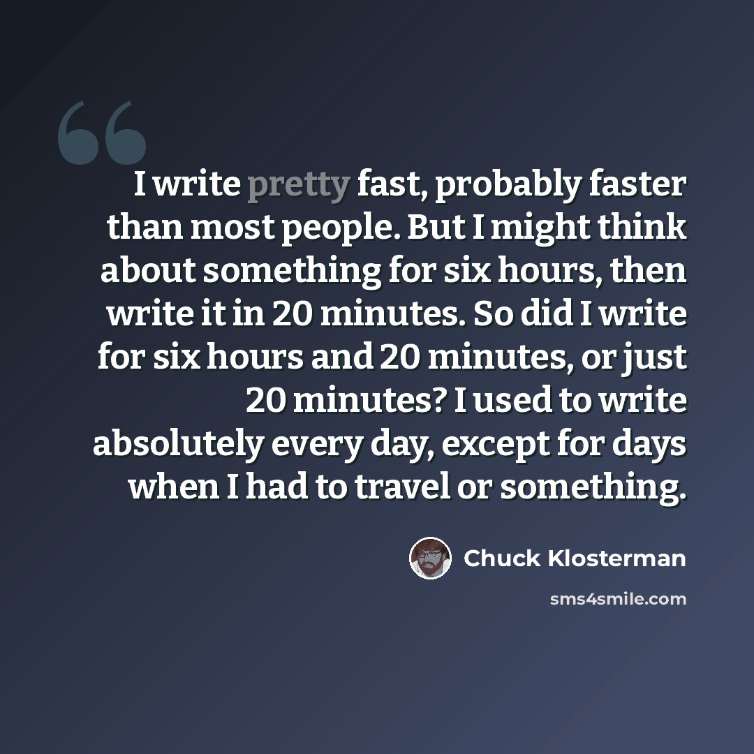 “I write pretty fast, probably faster than most people. But I might think about something for six hours, then write it in 20 minutes. So did I write for six hours and 20 minutes, or just 20 minutes? I used to write absolutely every day, except for days when I had to travel or something.” quote by Chuck Klosterman