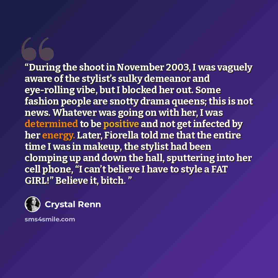 “During the shoot in November 2003, I was vaguely aware of the stylist’s sulky demeanor and eye-rolling vibe, but I blocked her out. Some fashion people are snotty drama queens; this is not news. Whatever was going on with her, I was determined to be positive and not get infected by her energy…” quote by Crystal Renn