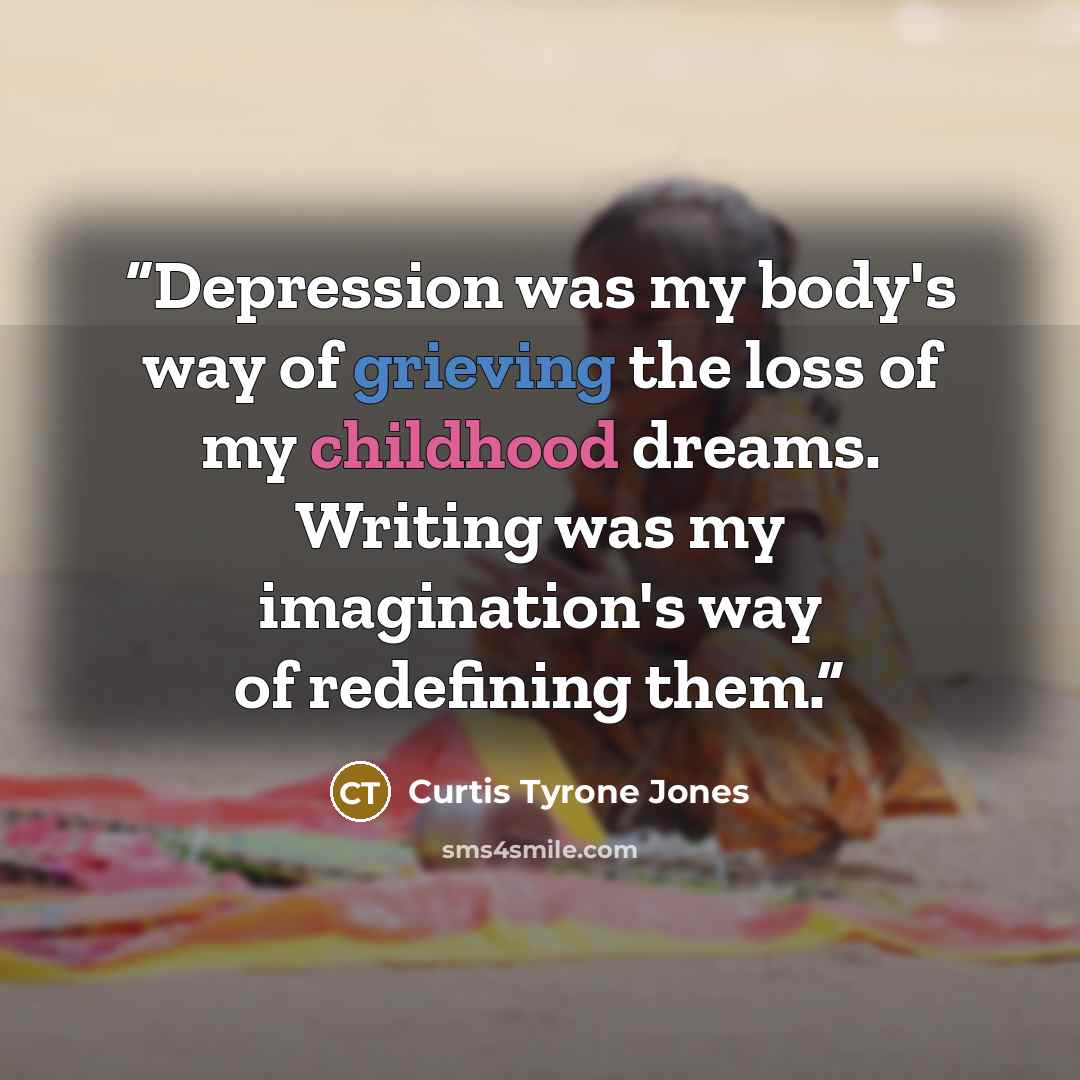 “Depression was my body's way of grieving the loss of my childhood dreams. Writing was my imagination's way of redefining them.” quote by Curtis Tyrone Jones