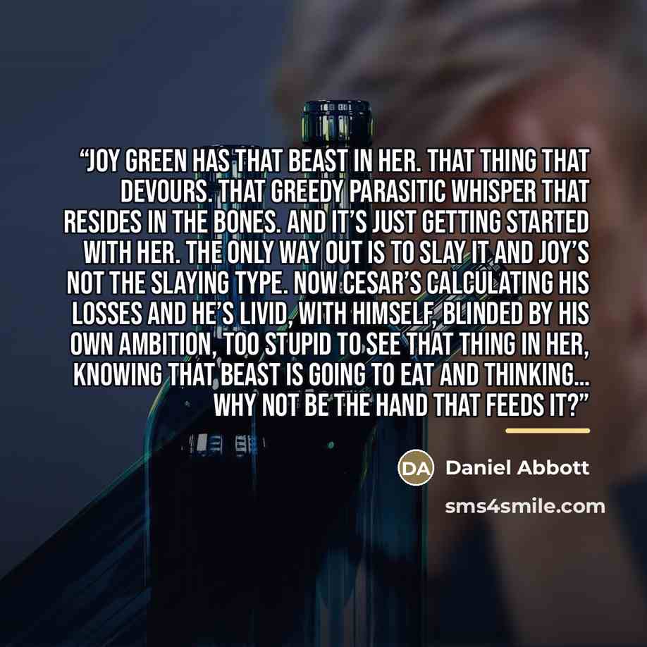 “Joy Green has that beast in her. That thing that devours. That greedy parasitic whisper that resides in the bones. And it’s just getting started with her. The only way out is to slay it and Joy’s not the slaying type. Now Cesar’s calculating his losses and he’s livid, with himself, blinded by his…” quote by Daniel Abbott