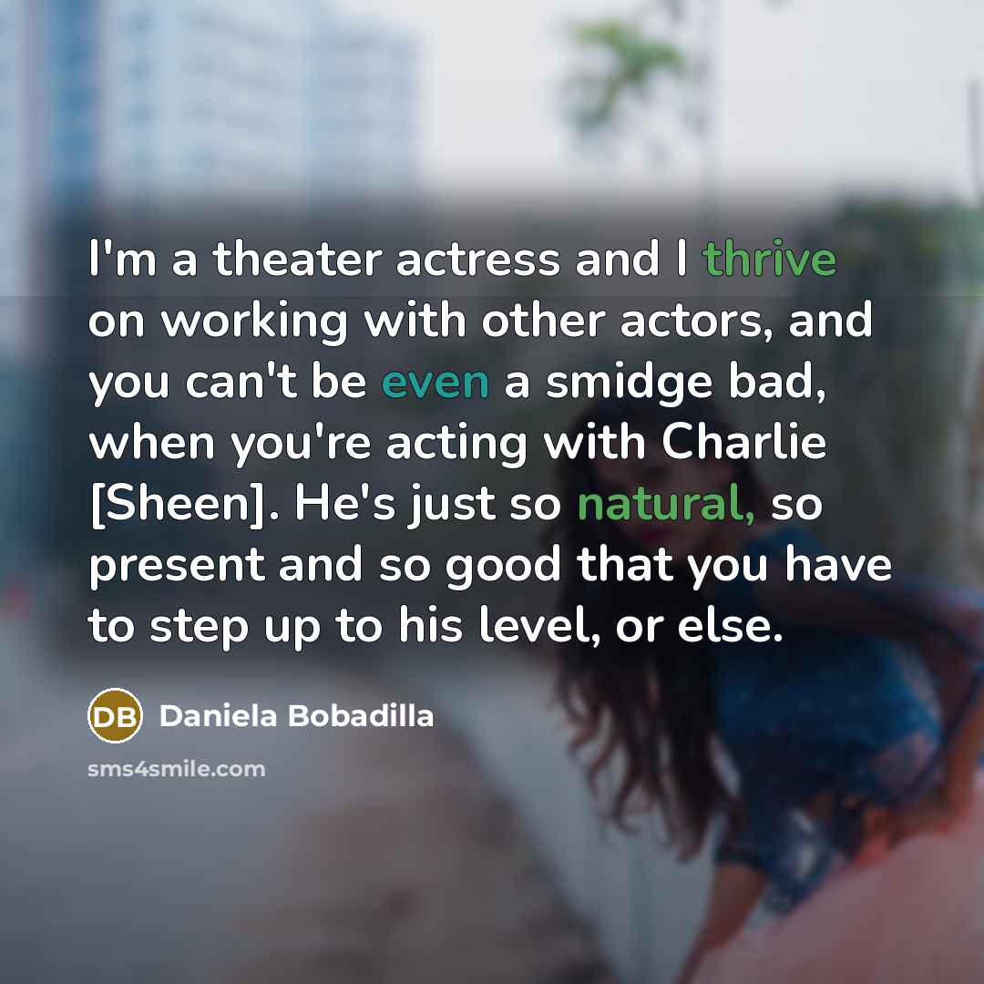 “I'm a theater actress and I thrive on working with other actors, and you can't be even a smidge bad, when you're acting with Charlie [Sheen]. He's just so natural, so present and so good that you have to step up to his level, or else.” quote by Daniela Bobadilla