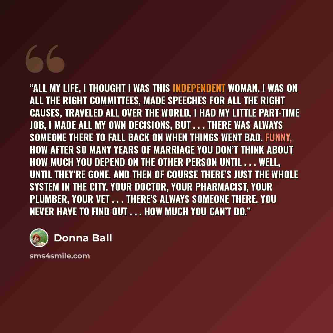 “All my life, I thought I was this independent woman. I was on all the right committees, made speeches for all the right causes, traveled all over the world. I had my little part-time job, I made all my own decisions, but . . . there was always someone there to fall back on when things went bad…” quote by Donna Ball