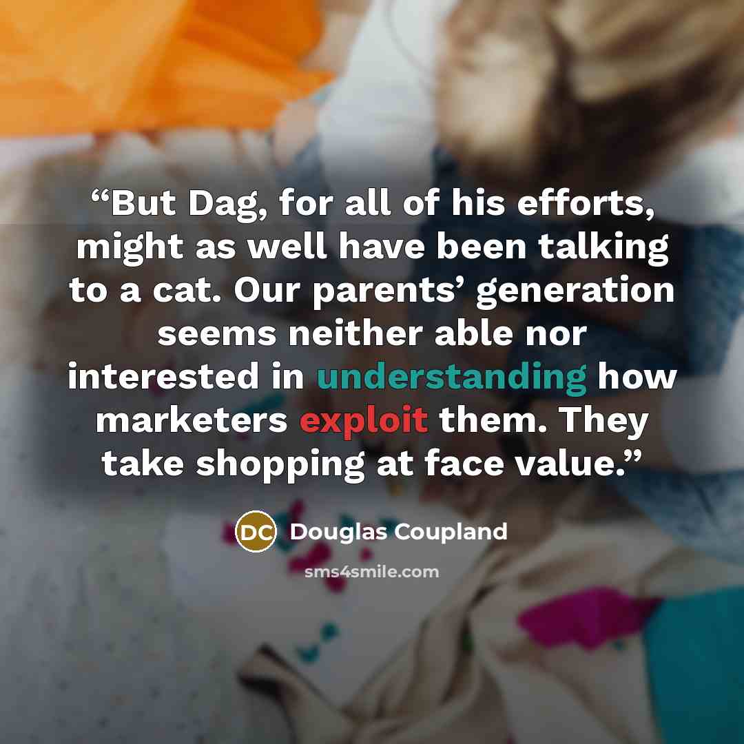 “But Dag, for all of his efforts, might as well have been talking to a cat. Our parents’ generation seems neither able nor interested in understanding how marketers exploit them. They take shopping at face value.” quote by Douglas Coupland