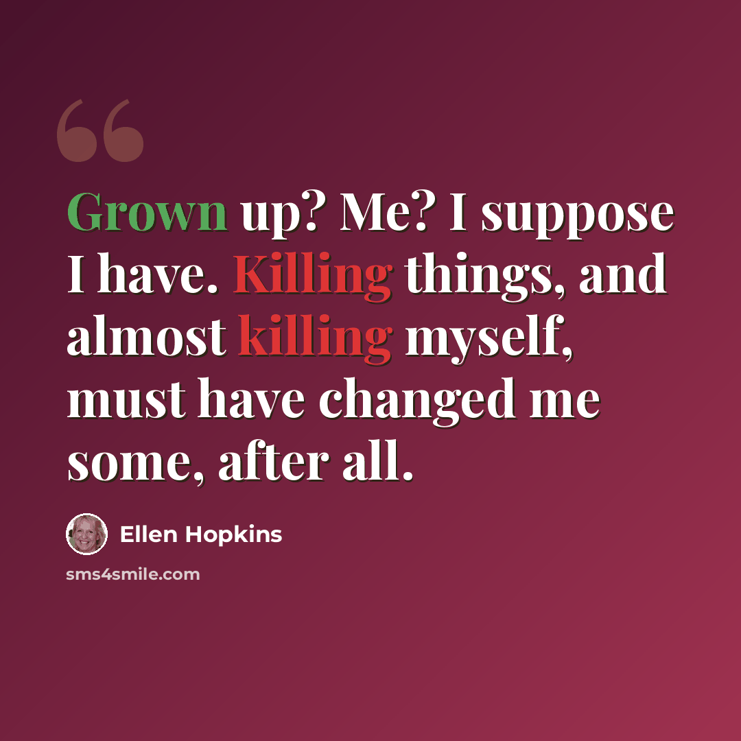 “Grown up? Me? I suppose I have. Killing things, and almost killing myself, must have changed me some, after all.” quote by Ellen Hopkins