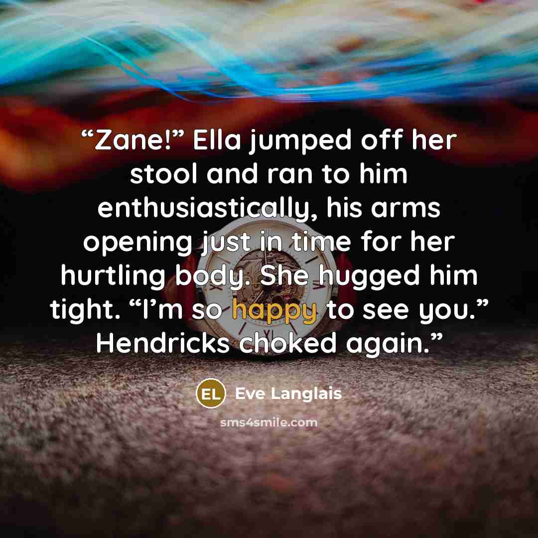 “Zane!” Ella jumped off her stool and ran to him enthusiastically, his arms opening just in time for her hurtling body. She hugged him tight. “I’m so happy to see you.” Hendricks choked again.” quote by Eve Langlais