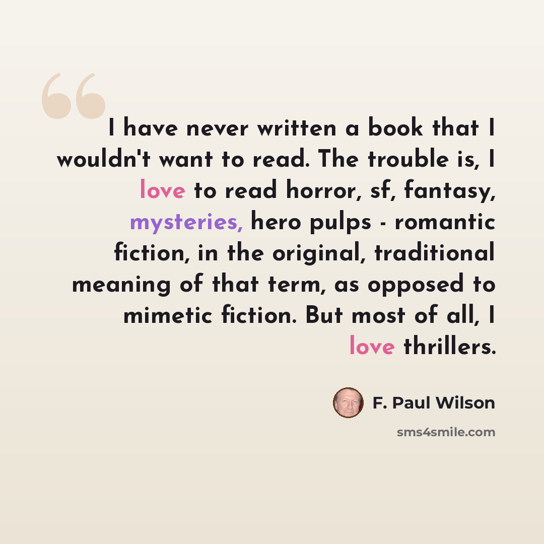 “I have never written a book that I wouldn't want to read. The trouble is, I love to read horror, sf, fantasy, mysteries, hero pulps - romantic fiction, in the original, traditional meaning of that term, as opposed to mimetic fiction. But most of all, I love thrillers.” quote by F. Paul Wilson