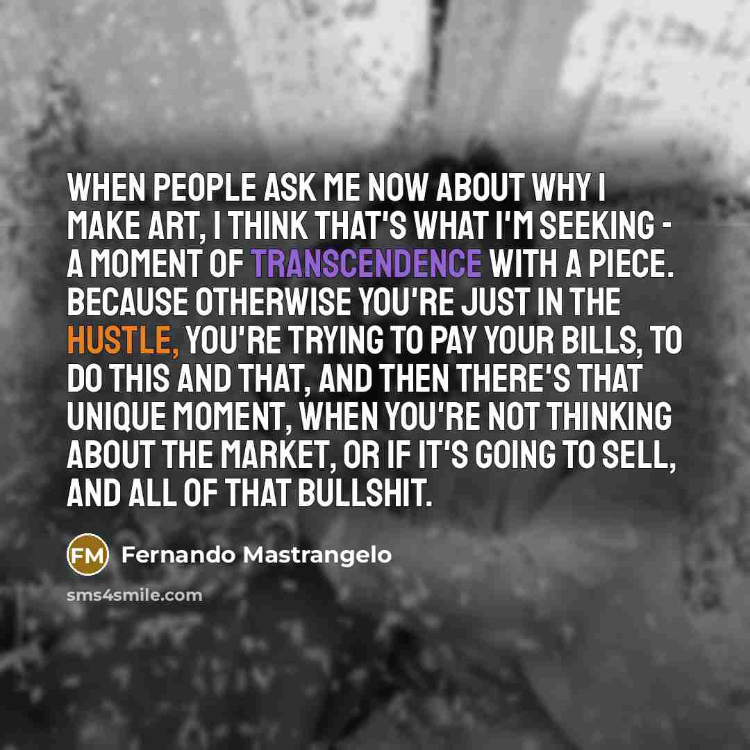 “When people ask me now about why I make art, I think that's what I'm seeking - a moment of transcendence with a piece. Because otherwise you're just in the hustle, you're trying to pay your bills, to do this and that, and then there's that unique moment, when you're not thinking about the market…” quote by Fernando Mastrangelo