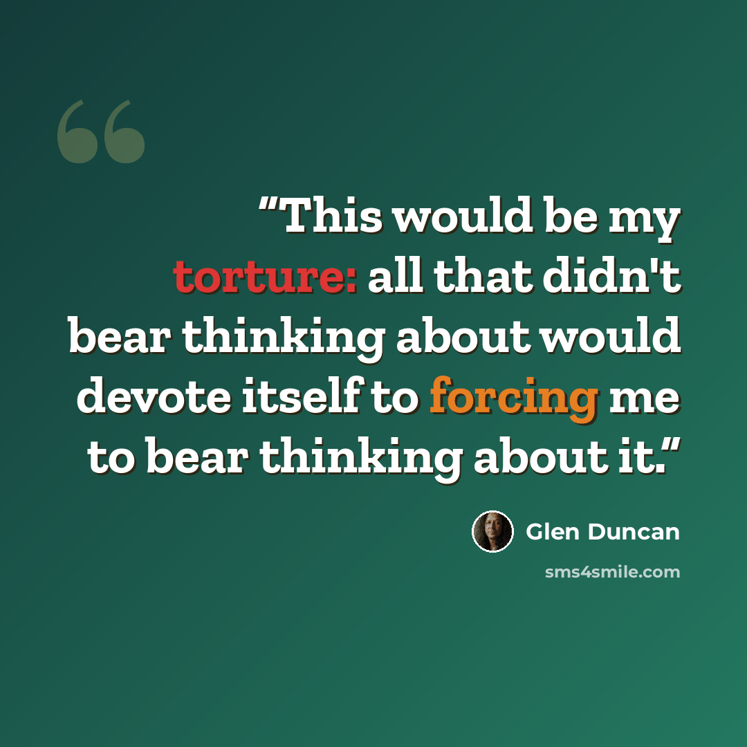 “This would be my torture: all that didn't bear thinking about would devote itself to forcing me to bear thinking about it.” quote by Glen Duncan