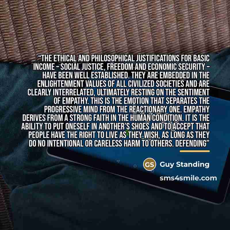 “The ethical and philosophical justifications for basic income – social justice, freedom and economic security – have been well established. They are embedded in the Enlightenment values of all civilized societies and are clearly interrelated, ultimately resting on the sentiment of empathy. This is…” quote by Guy Standing