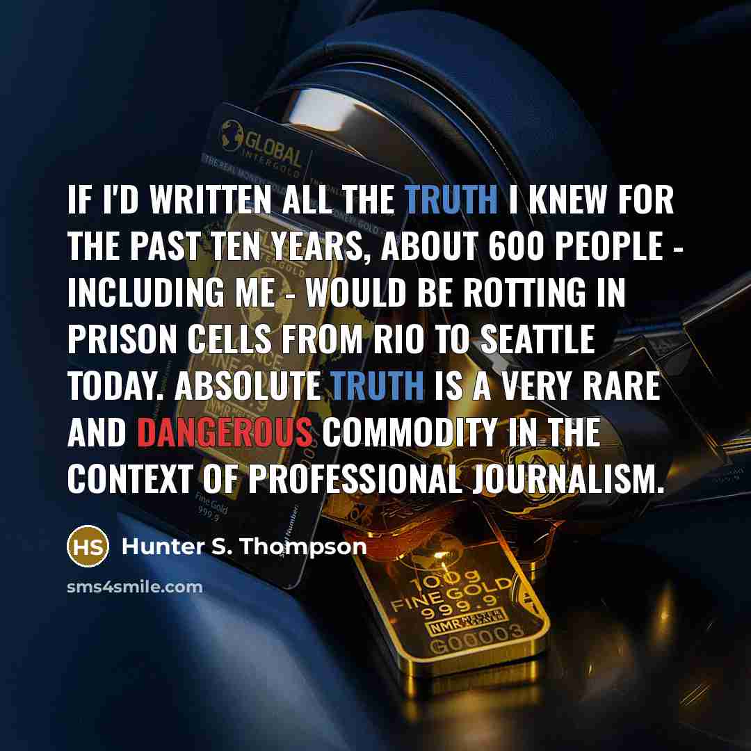 “If I'd written all the truth I knew for the past ten years, about 600 people - including me - would be rotting in prison cells from Rio to Seattle today. Absolute truth is a very rare and dangerous commodity in the context of professional journalism.” quote by Hunter S. Thompson