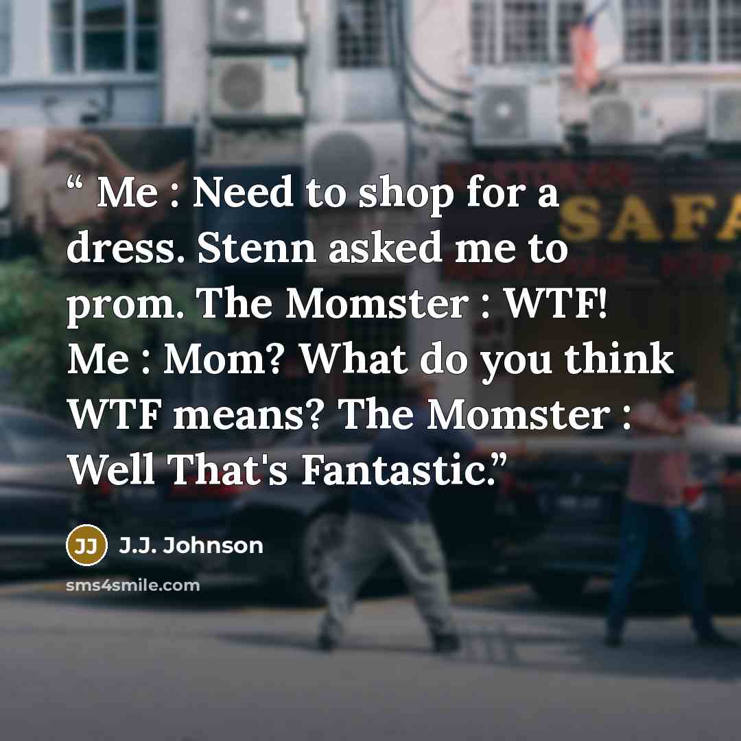 “Me : Need to shop for a dress. Stenn asked me to prom. The Momster : WTF! Me : Mom? What do you think WTF means? The Momster : Well That's Fantastic.” quote by J.J. Johnson
