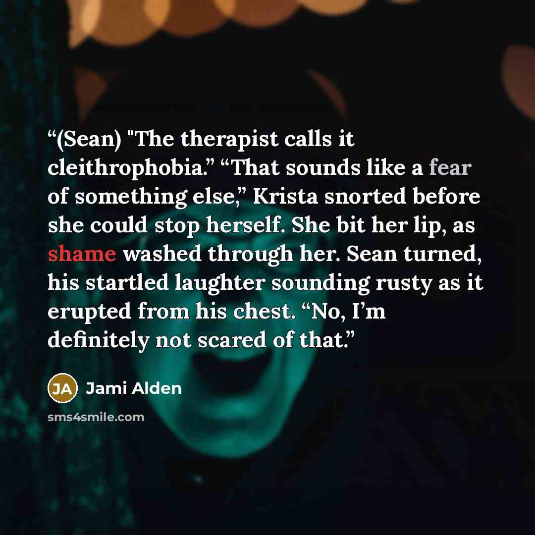 “(Sean) "The therapist calls it cleithrophobia.” “That sounds like a fear of something else,” Krista snorted before she could stop herself. She bit her lip, as shame washed through her. Sean turned, his startled laughter sounding rusty as it erupted from his chest. “No, I’m definitely not scared of…” quote by Jami Alden
