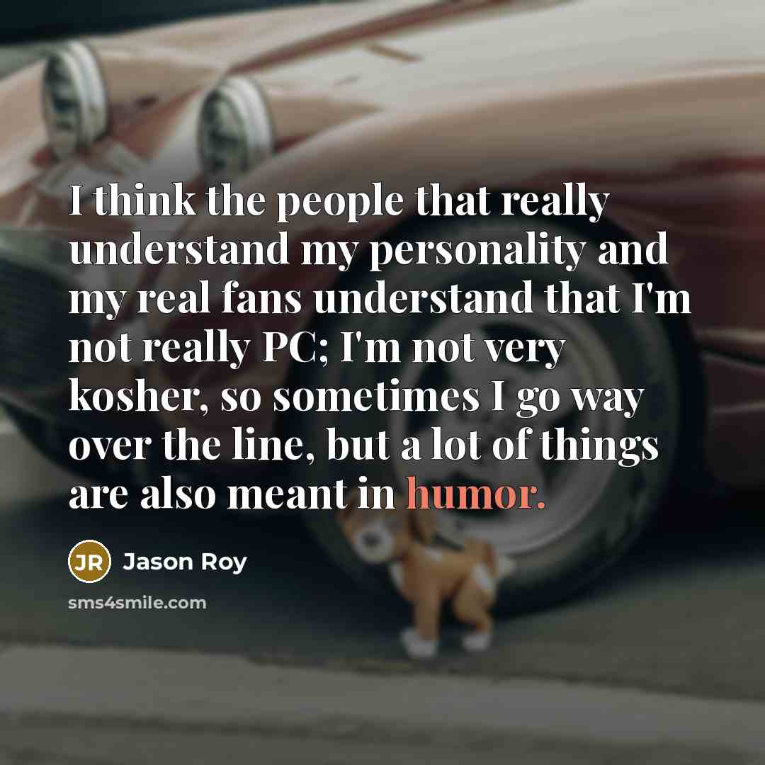 “I think the people that really understand my personality and my real fans understand that I'm not really PC; I'm not very kosher, so sometimes I go way over the line, but a lot of things are also meant in humor.” quote by Jason Roy