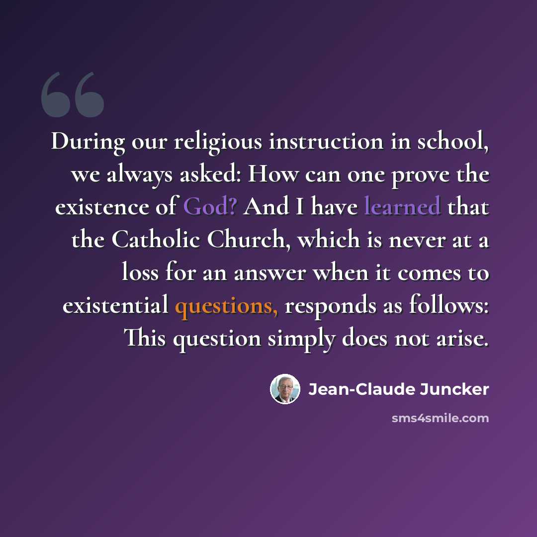 “During our religious instruction in school, we always asked: How can one prove the existence of God? And I have learned that the Catholic Church, which is never at a loss for an answer when it comes to existential questions, responds as follows: This question simply does not arise.” quote by Jean-Claude Juncker