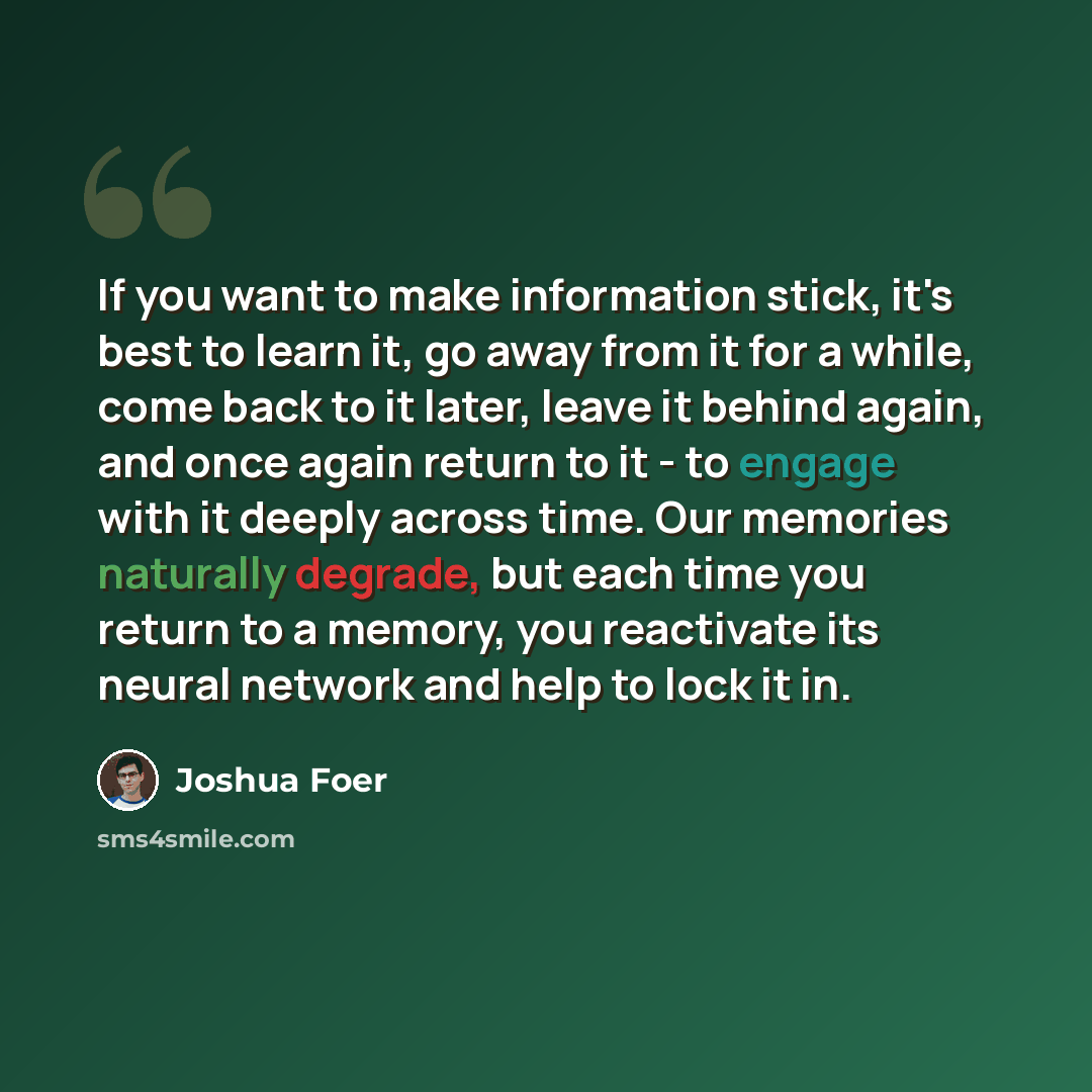 “If you want to make information stick, it's best to learn it, go away from it for a while, come back to it later, leave it behind again, and once again return to it - to engage with it deeply across time. Our memories naturally degrade, but each time you return to a memory, you reactivate its…” quote by Joshua Foer