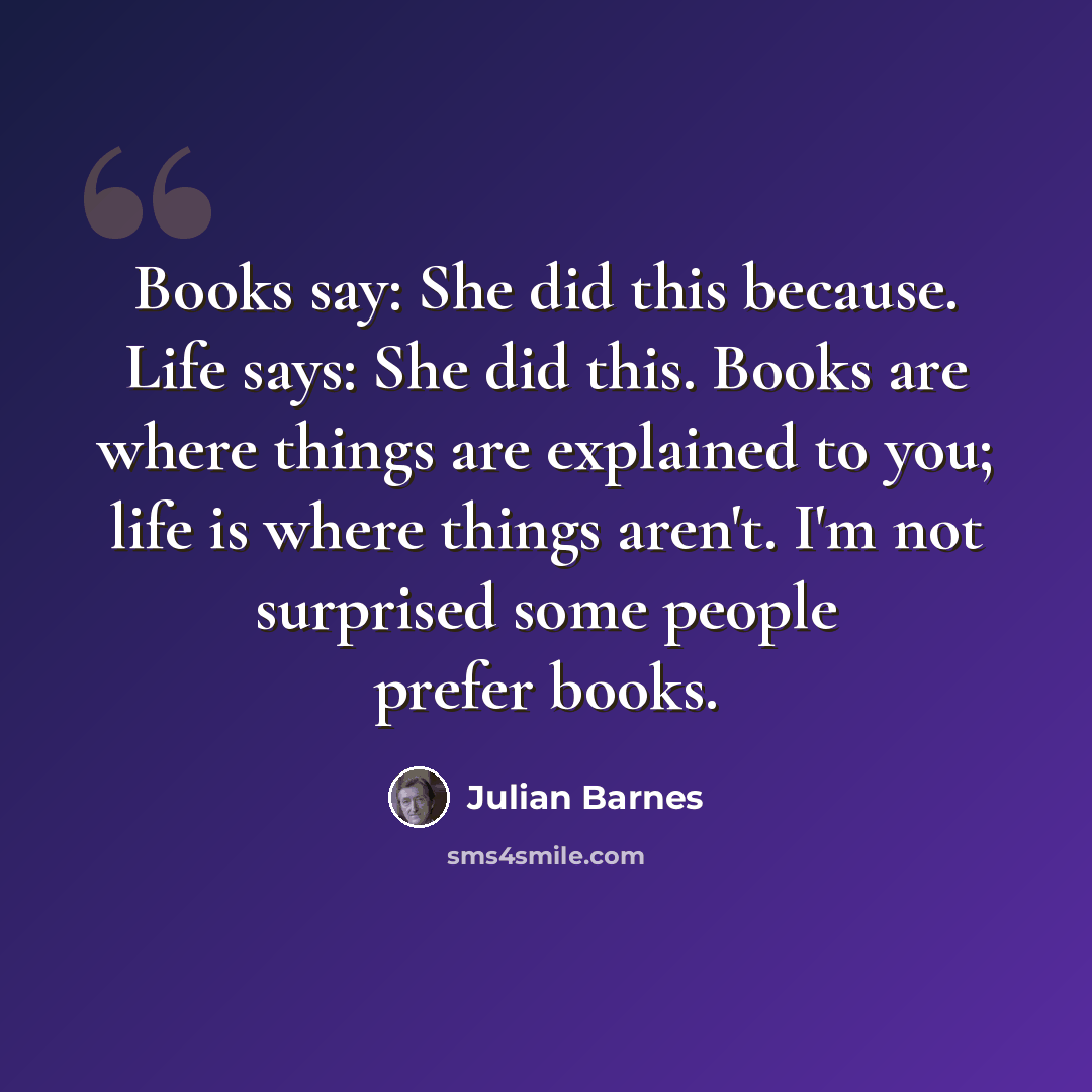 “Books say: She did this because. Life says: She did this. Books are where things are explained to you; life is where things aren't. I'm not surprised some people prefer books.” quote by Julian Barnes