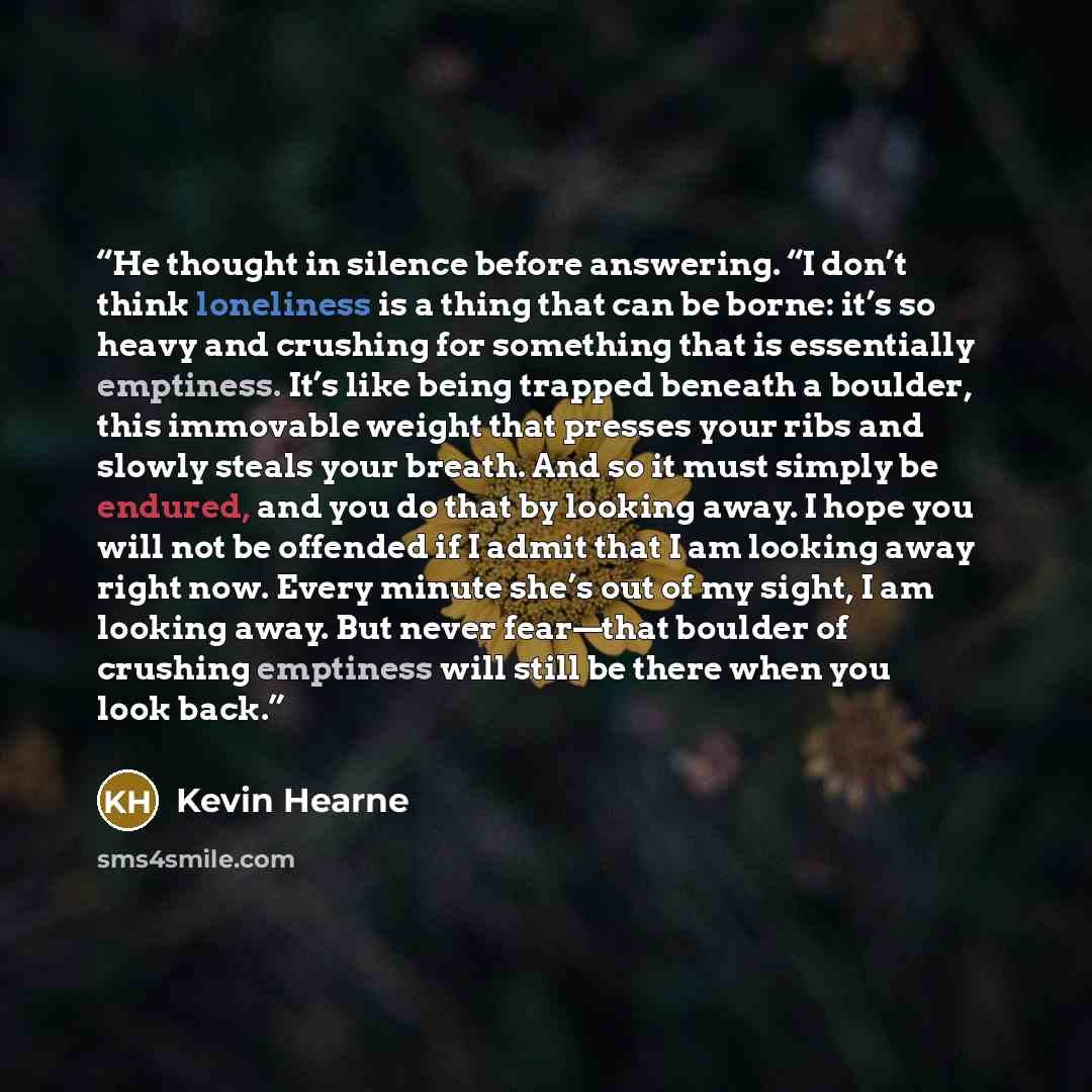 “He thought in silence before answering. “I don’t think loneliness is a thing that can be borne: it’s so heavy and crushing for something that is essentially emptiness. It’s like being trapped beneath a boulder, this immovable weight that presses your ribs and slowly steals your breath. And so it…” quote by Kevin Hearne