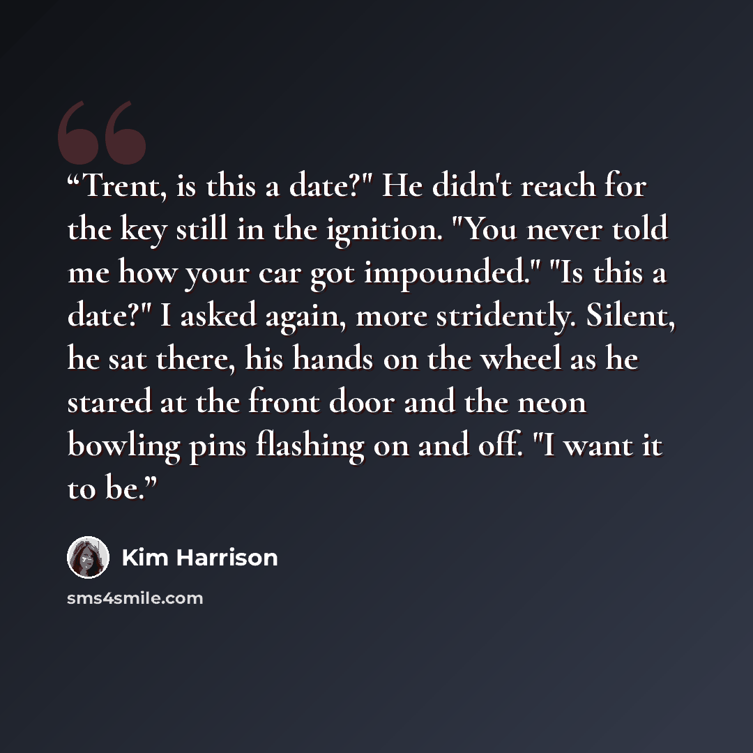 “Trent, is this a date?" He didn't reach for the key still in the ignition. "You never told me how your car got impounded." "Is this a date?" I asked again, more stridently. Silent, he sat there, his hands on the wheel as he stared at the front door and the neon bowling pins flashing on and off. "I…” quote by Kim Harrison