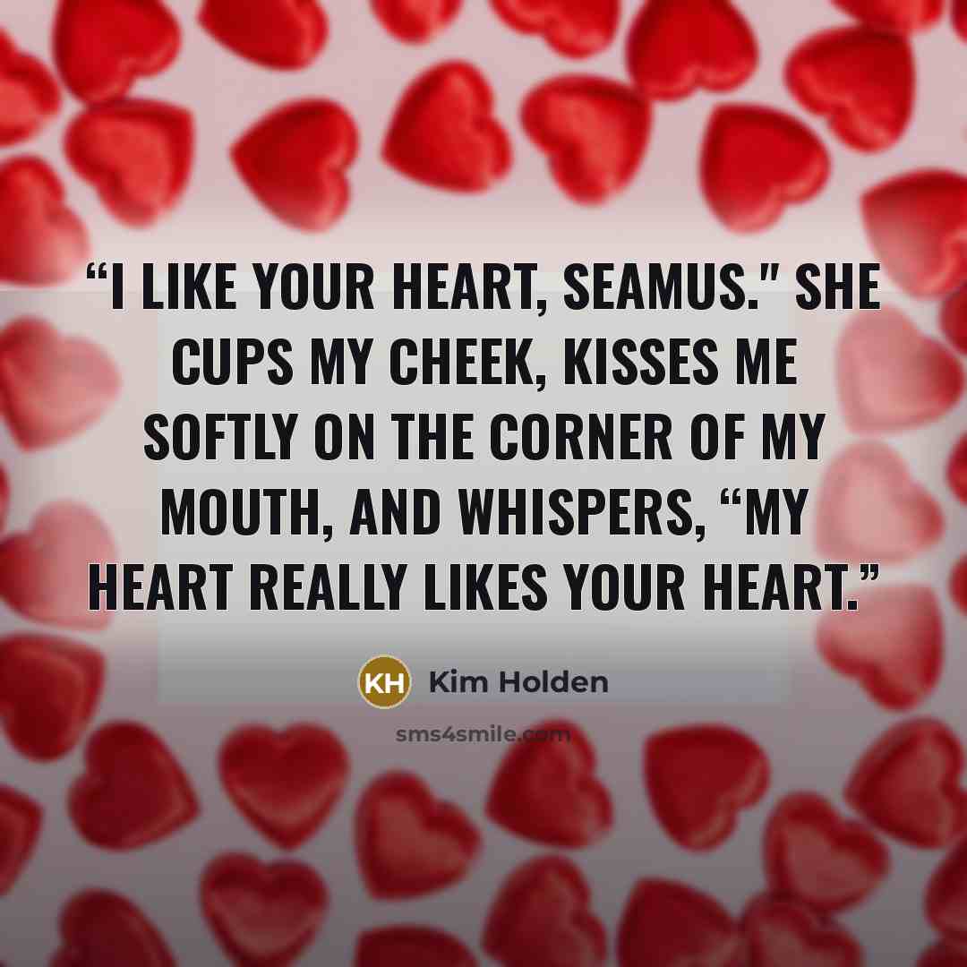 “I like your heart, Seamus." She cups my cheek, kisses me softly on the corner of my mouth, and whispers, “My heart really likes your heart.” quote by Kim Holden