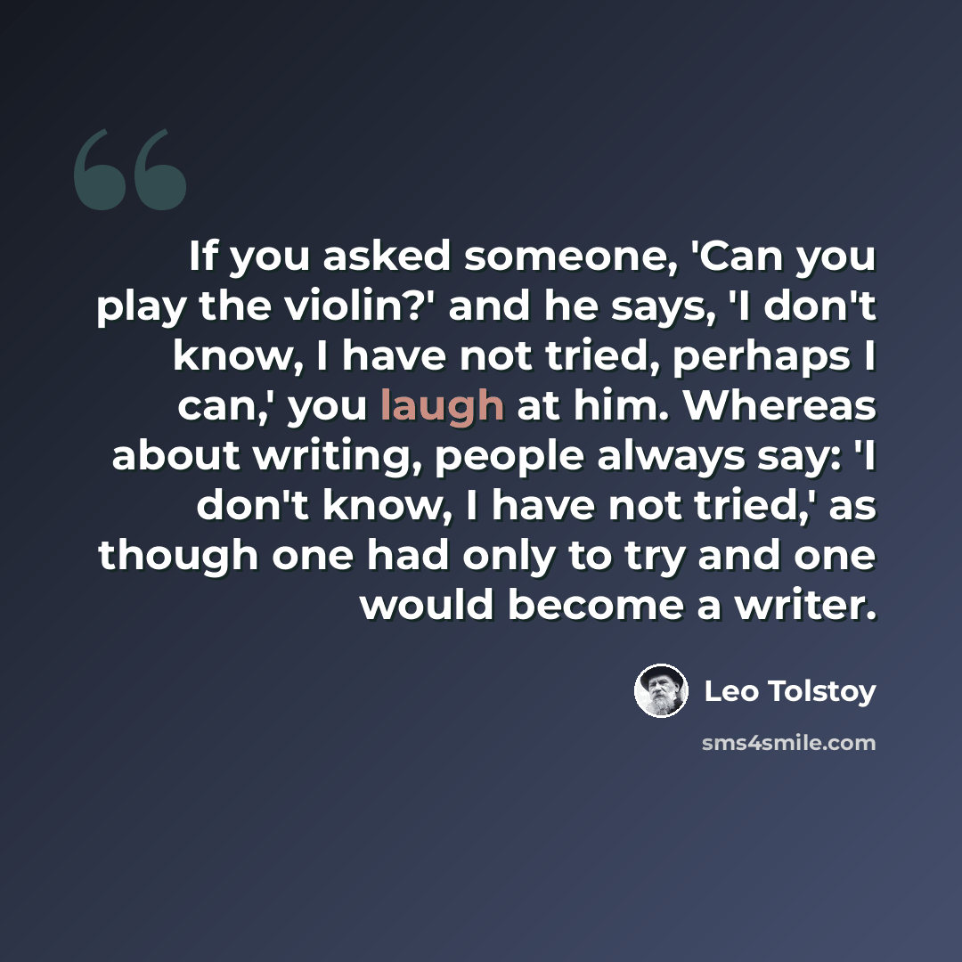 “If you asked someone, 'Can you play the violin?' and he says, 'I don't know, I have not tried, perhaps I can,' you laugh at him. Whereas about writing, people always say: 'I don't know, I have not tried,' as though one had only to try and one would become a writer.” quote by Leo Tolstoy