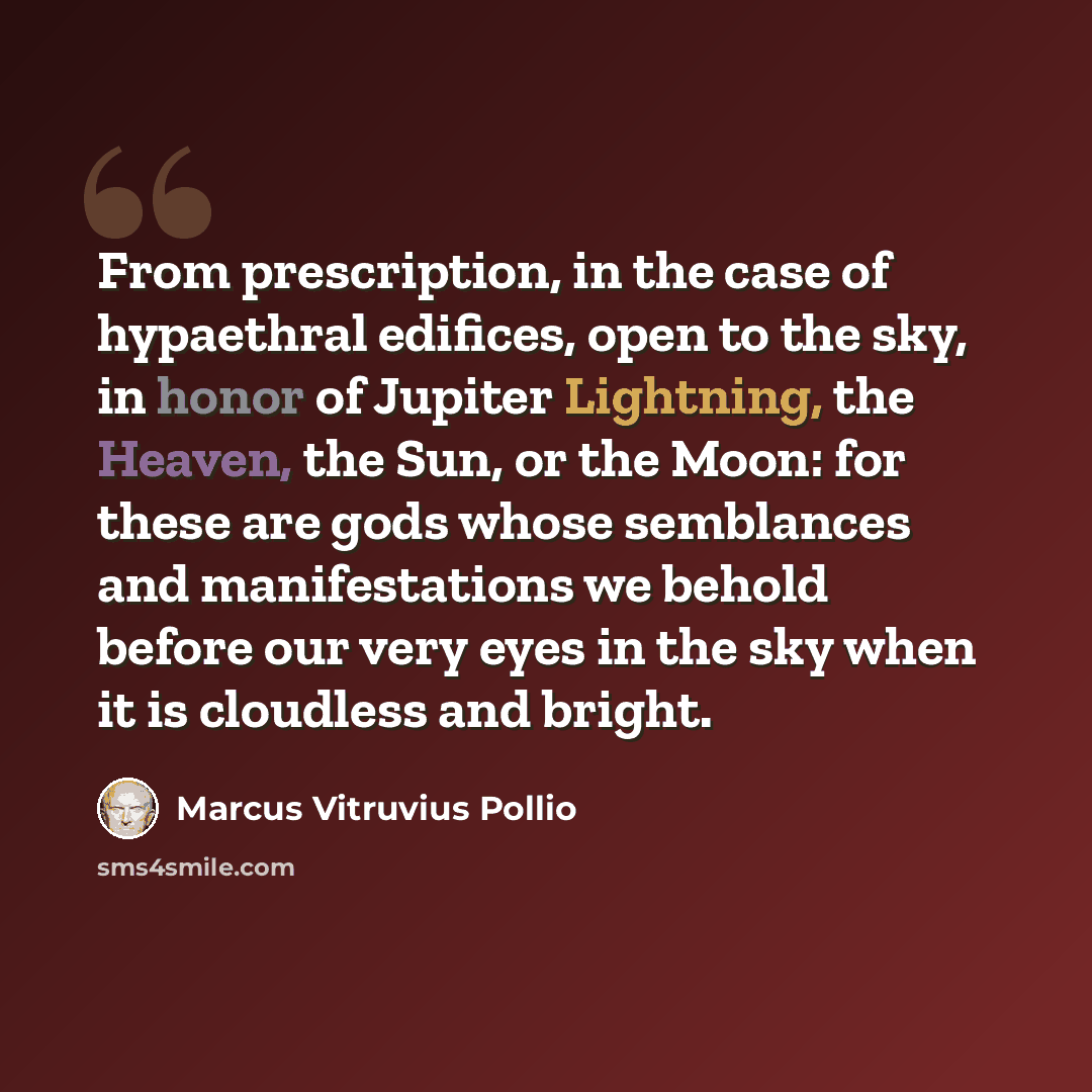 “From prescription, in the case of hypaethral edifices, open to the sky, in honor of Jupiter Lightning, the Heaven, the Sun, or the Moon: for these are gods whose semblances and manifestations we behold before our very eyes in the sky when it is cloudless and bright.” quote by Marcus Vitruvius Pollio