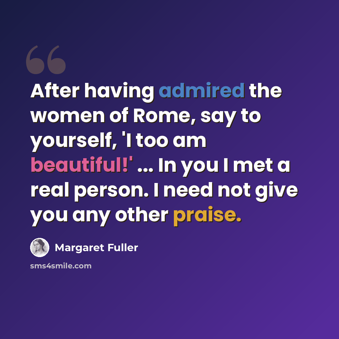 “After having admired the women of Rome, say to yourself, 'I too am beautiful!' ... In you I met a real person. I need not give you any other praise.” quote by Margaret Fuller
