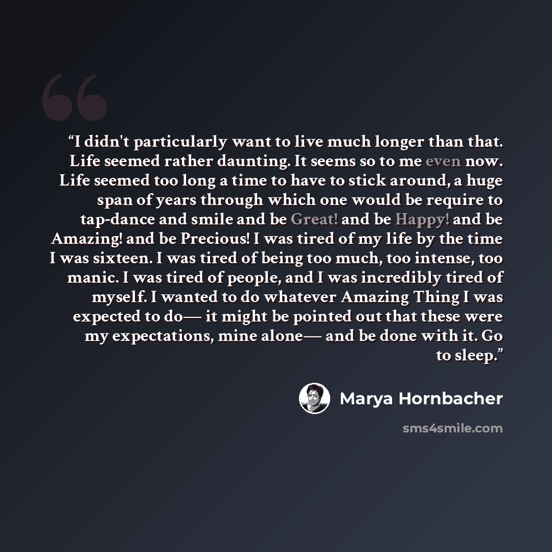 “I didn't particularly want to live much longer than that. Life seemed rather daunting. It seems so to me even now. Life seemed too long a time to have to stick around, a huge span of years through which one would be require to tap-dance and smile and be Great! and be Happy! and be Amazing! and be…” quote by Marya Hornbacher