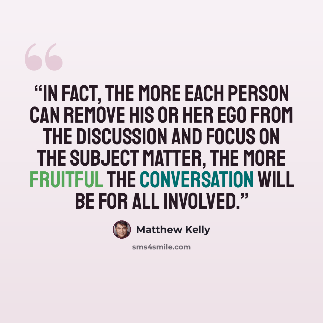 “In fact, the more each person can remove his or her ego from the discussion and focus on the subject matter, the more fruitful the conversation will be for all involved.” quote by Matthew Kelly