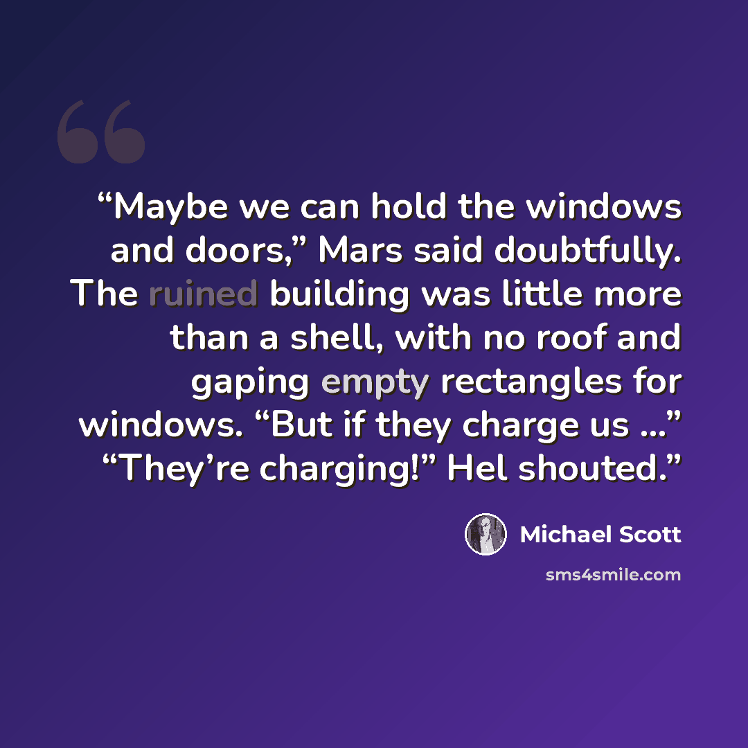 “Maybe we can hold the windows and doors,” Mars said doubtfully. The ruined building was little more than a shell, with no roof and gaping empty rectangles for windows. “But if they charge us …” “They’re charging!” Hel shouted.” quote by Michael Scott