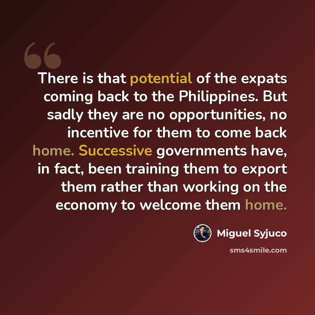 “There is that potential of the expats coming back to the Philippines. But sadly they are no opportunities, no incentive for them to come back home. Successive governments have, in fact, been training them to export them rather than working on the economy to welcome them home.” quote by Miguel Syjuco