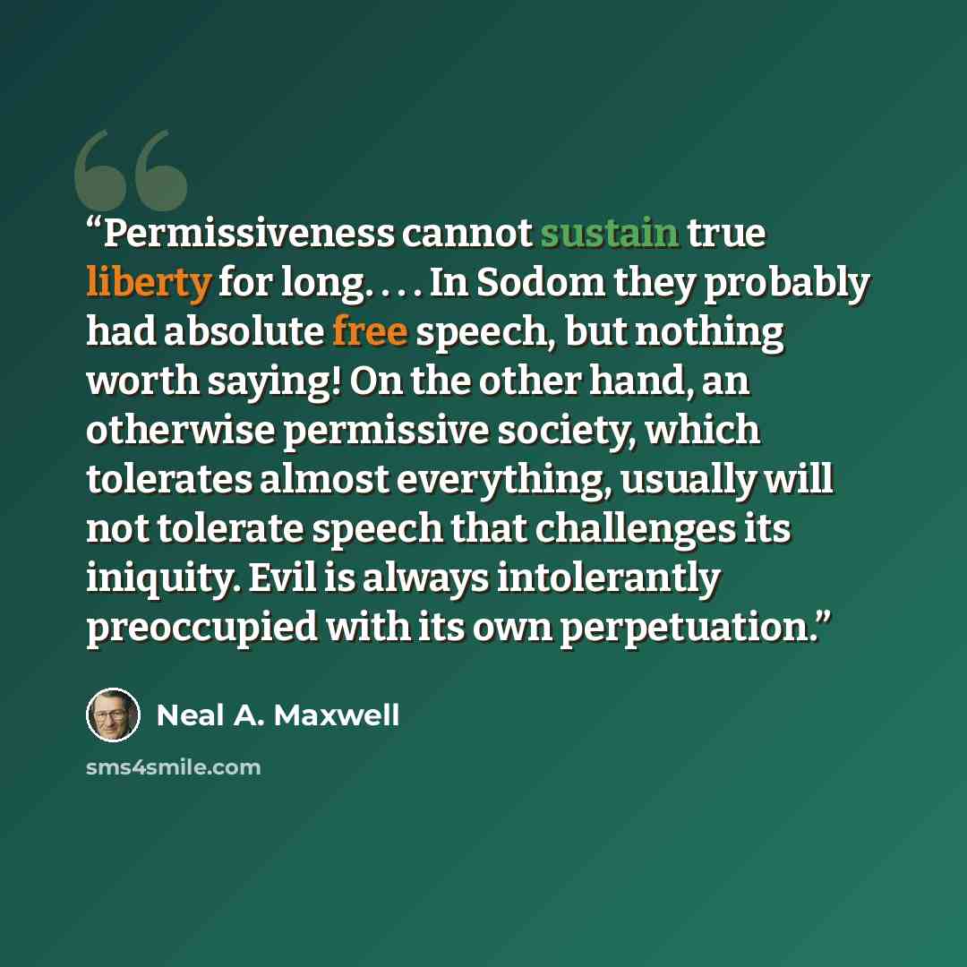 “Permissiveness cannot sustain true liberty for long. . . . In Sodom they probably had absolute free speech, but nothing worth saying! On the other hand, an otherwise permissive society, which tolerates almost everything, usually will not tolerate speech that challenges its iniquity. Evil is always…” quote by Neal A. Maxwell