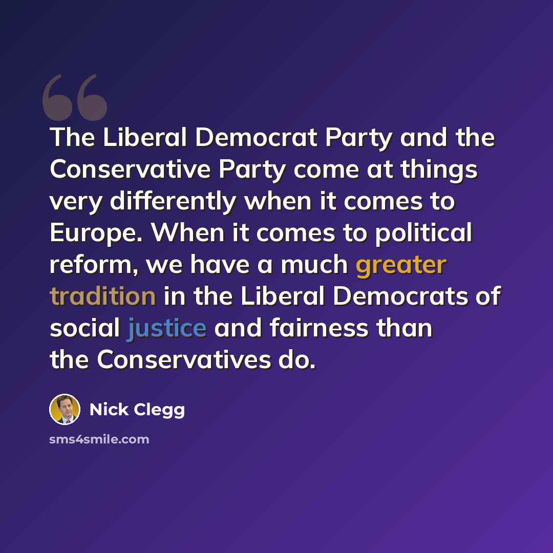 “The Liberal Democrat Party and the Conservative Party come at things very differently when it comes to Europe. When it comes to political reform, we have a much greater tradition in the Liberal Democrats of social justice and fairness than the Conservatives do.” quote by Nick Clegg