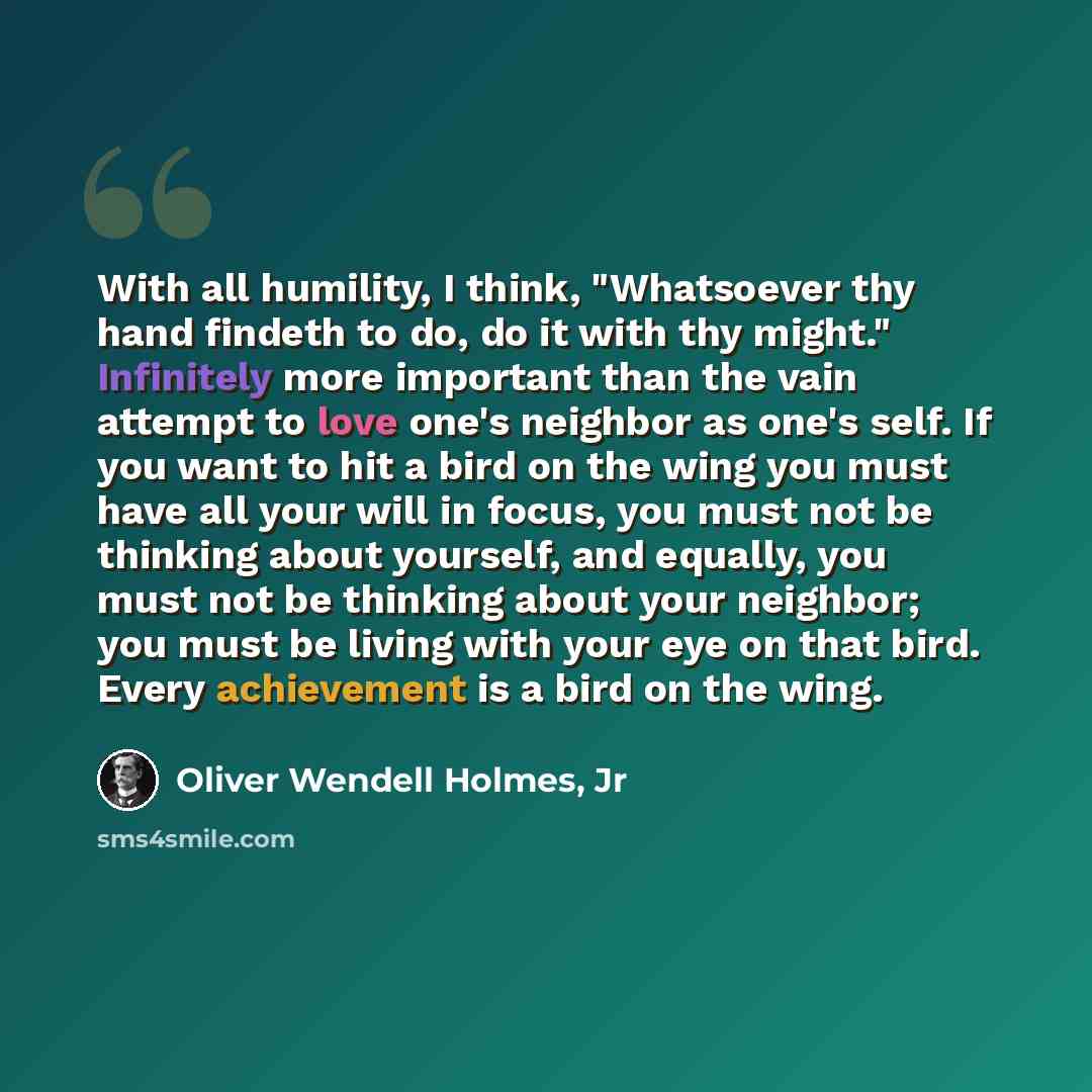 “With all humility, I think, "Whatsoever thy hand findeth to do, do it with thy might." Infinitely more important than the vain attempt to love one's neighbor as one's self. If you want to hit a bird on the wing you must have all your will in focus, you must not be thinking about yourself, and…” quote by Oliver Wendell Holmes, Jr